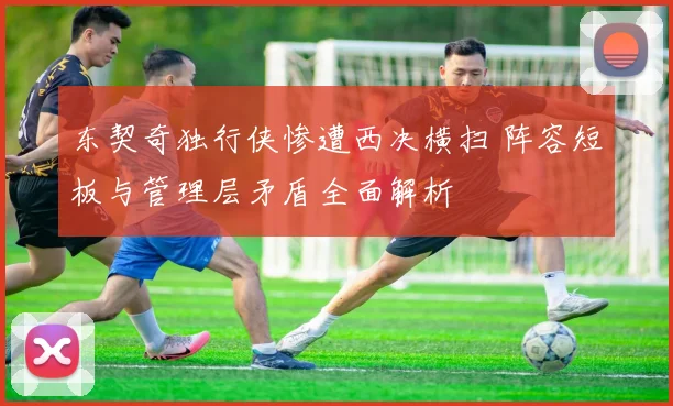 东契奇独行侠惨遭西决横扫 阵容短板与管理层矛盾全面解析