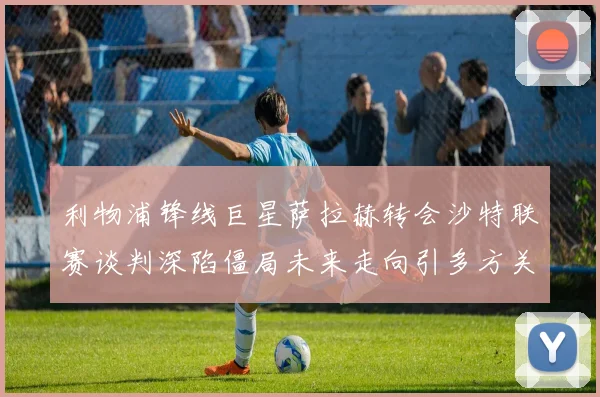 利物浦锋线巨星萨拉赫转会沙特联赛谈判深陷僵局未来走向引多方关注