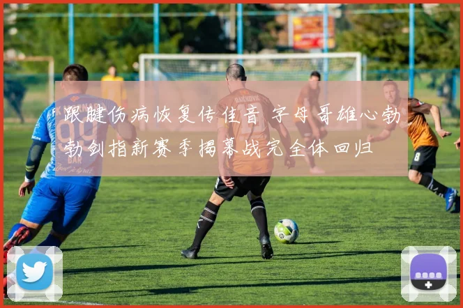 跟腱伤病恢复传佳音 字母哥雄心勃勃剑指新赛季揭幕战完全体回归