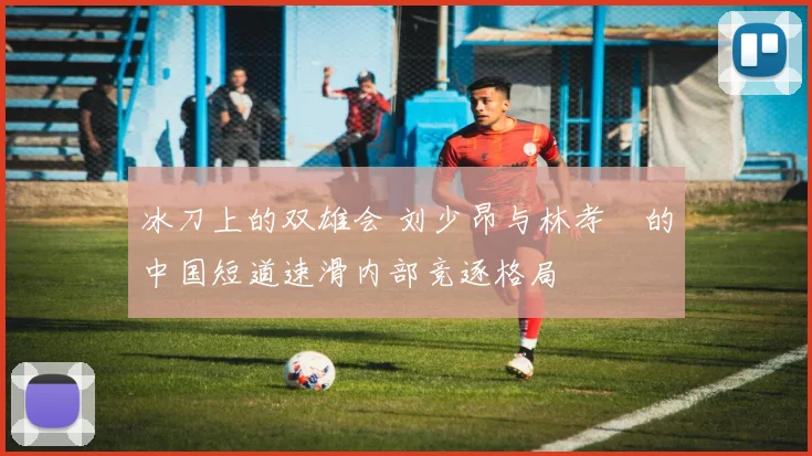 冰刀上的双雄会 刘少昂与林孝埈的中国短道速滑内部竞逐格局