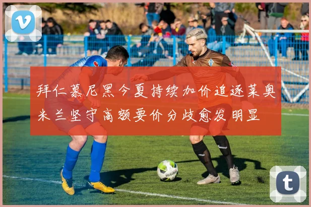 拜仁慕尼黑今夏持续加价追逐莱奥米兰坚守高额要价分歧愈发明显