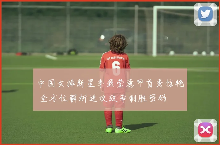 中国女排新星李盈莹意甲首秀惊艳 全方位解析进攻效率制胜密码