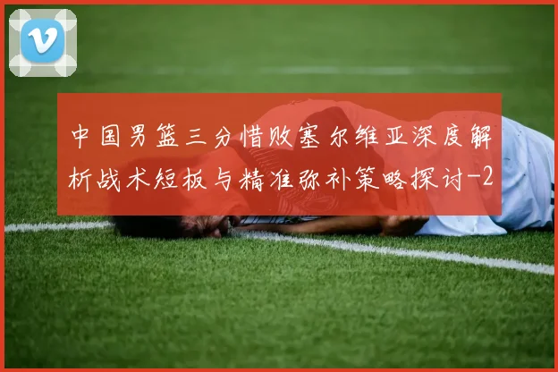 中国男篮三分惜败塞尔维亚深度解析战术短板与精准弥补策略探讨