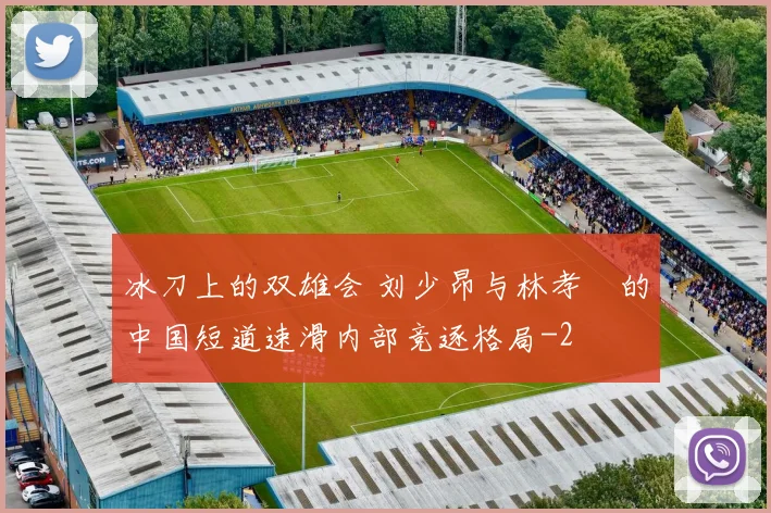 冰刀上的双雄会 刘少昂与林孝埈的中国短道速滑内部竞逐格局