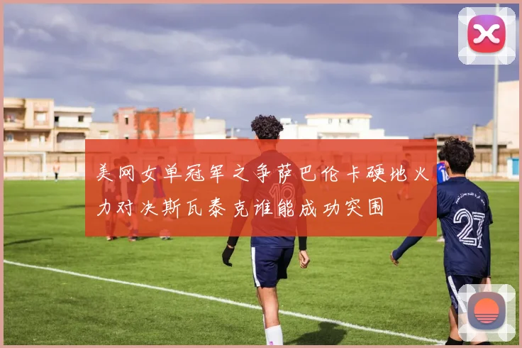 美网女单冠军之争萨巴伦卡硬地火力对决斯瓦泰克谁能成功突围