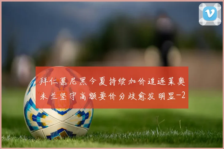 拜仁慕尼黑今夏持续加价追逐莱奥米兰坚守高额要价分歧愈发明显