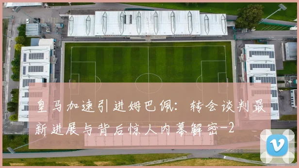 皇马加速引进姆巴佩：转会谈判最新进展与背后惊人内幕解密