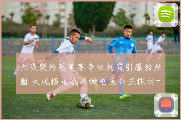 无畏契约冠军赛争议判罚引爆粉丝圈 大规模论战再掀电竞公正探讨