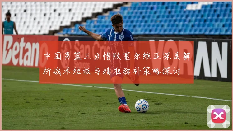 中国男篮三分惜败塞尔维亚深度解析战术短板与精准弥补策略探讨