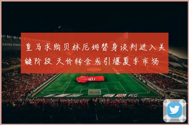 皇马求购贝林厄姆替身谈判进入关键阶段 天价转会或引爆夏季市场