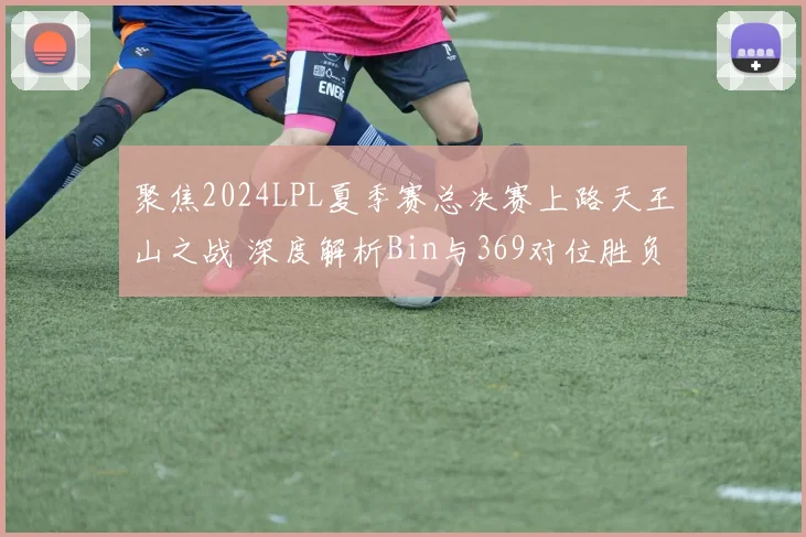 聚焦2024LPL夏季赛总决赛上路天王山之战 深度解析Bin与369对位胜负预测与BP博弈全攻略