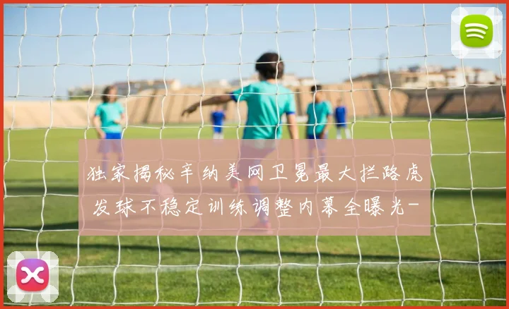 独家揭秘辛纳美网卫冕最大拦路虎 发球不稳定训练调整内幕全曝光
