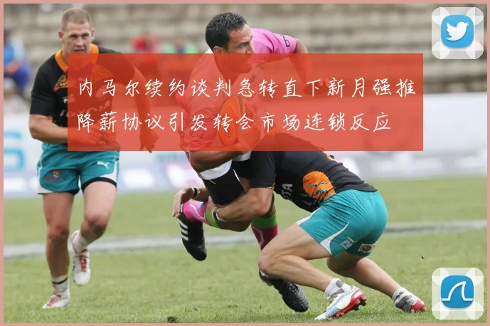内马尔续约谈判急转直下新月强推降薪协议引发转会市场连锁反应