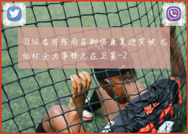 羽坛名将陈雨菲脚伤康复迎突破 尤伯杯全力争锋志在卫冕
