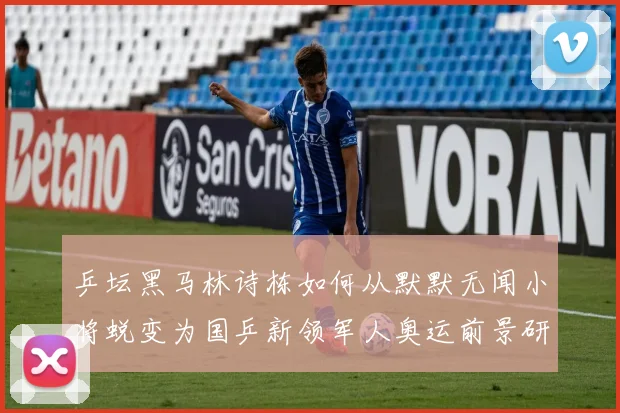 乒坛黑马林诗栋如何从默默无闻小将蜕变为国乒新领军人奥运前景研判
