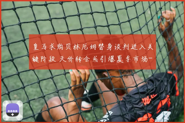 皇马求购贝林厄姆替身谈判进入关键阶段 天价转会或引爆夏季市场