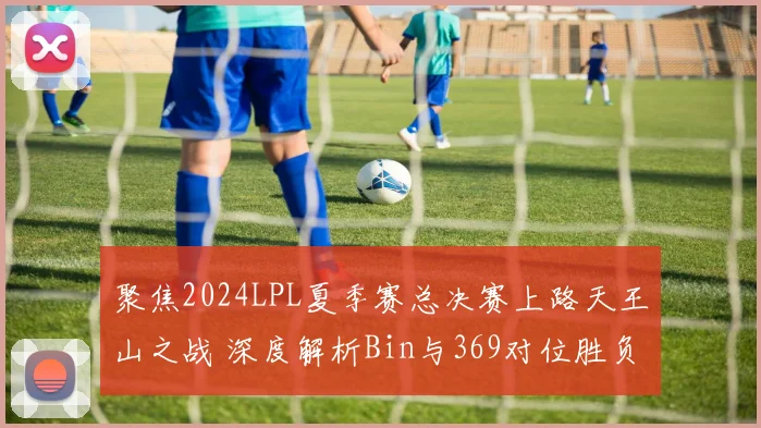 聚焦2024LPL夏季赛总决赛上路天王山之战 深度解析Bin与369对位胜负预测与BP博弈全攻略