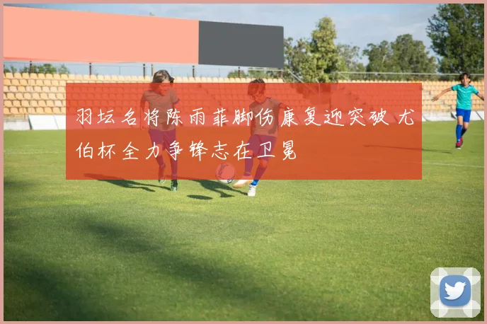羽坛名将陈雨菲脚伤康复迎突破 尤伯杯全力争锋志在卫冕