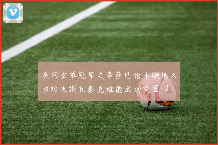 美网女单冠军之争萨巴伦卡硬地火力对决斯瓦泰克谁能成功突围