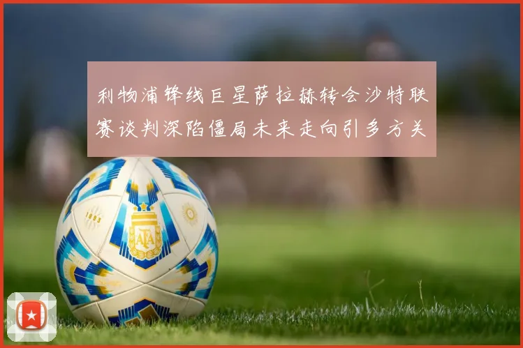 利物浦锋线巨星萨拉赫转会沙特联赛谈判深陷僵局未来走向引多方关注