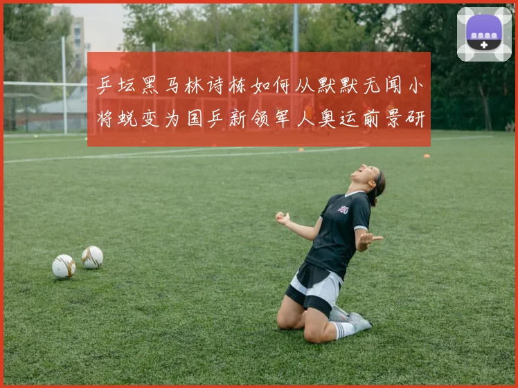 乒坛黑马林诗栋如何从默默无闻小将蜕变为国乒新领军人奥运前景研判