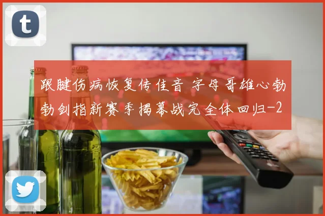 跟腱伤病恢复传佳音 字母哥雄心勃勃剑指新赛季揭幕战完全体回归